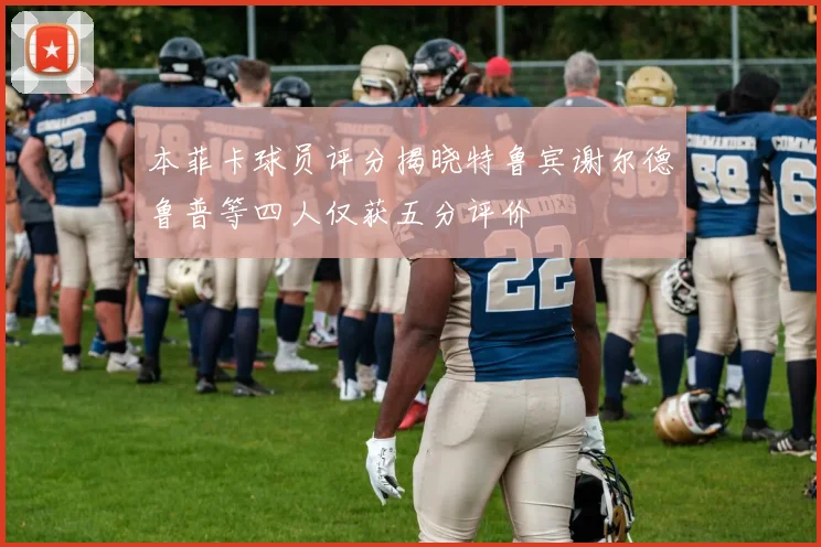 本菲卡球员评分揭晓特鲁宾谢尔德鲁普等四人仅获五分评价