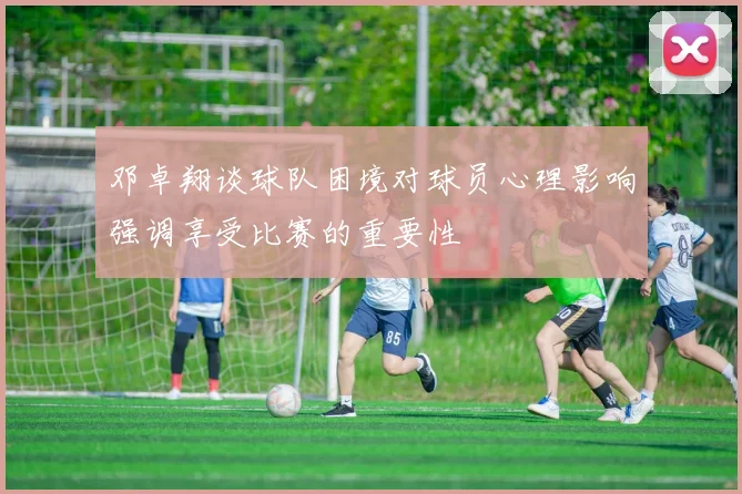 邓卓翔谈球队困境对球员心理影响强调享受比赛的重要性