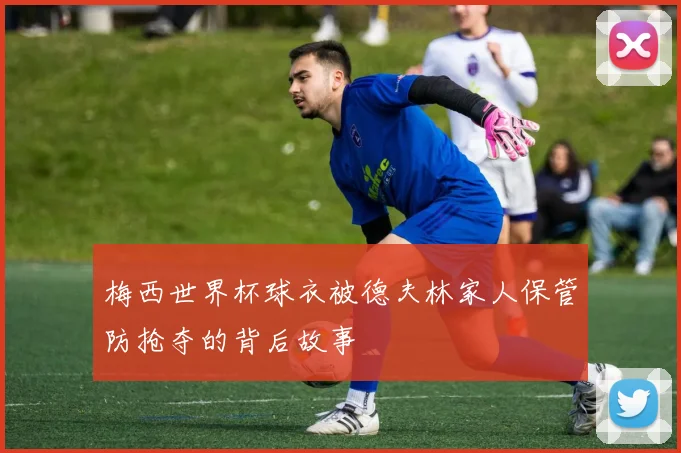 梅西世界杯球衣被德夫林家人保管防抢夺的背后故事