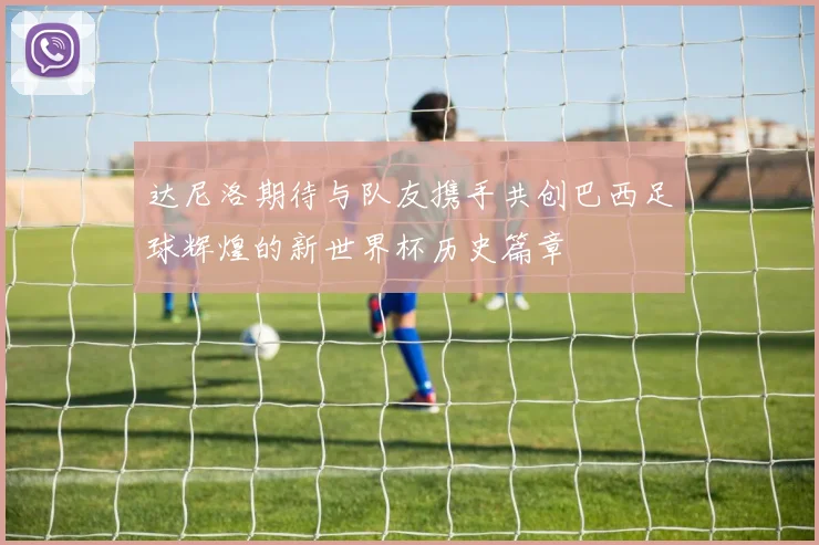 达尼洛期待与队友携手共创巴西足球辉煌的新世界杯历史篇章