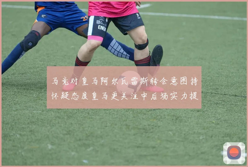 马竞对皇马阿尔瓦雷斯转会意图持怀疑态度皇马更关注中后场实力提升