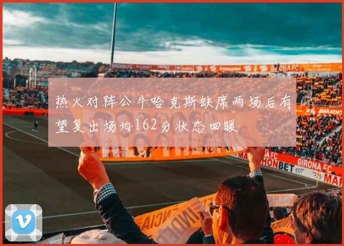 热火对阵公牛哈克斯缺席两场后有望复出场均162分状态回暖
