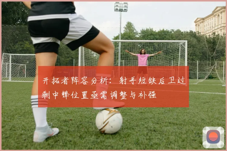 开拓者阵容分析：射手短缺后卫过剩中锋位置亟需调整与补强