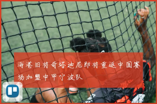海港旧将奇塔迪尼即将重返中国赛场加盟中甲宁波队