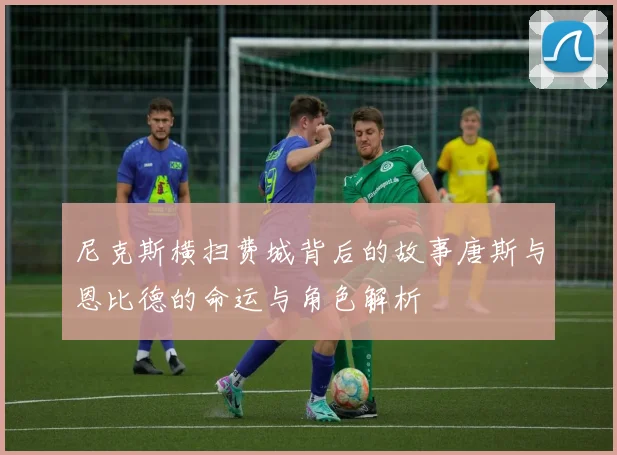 尼克斯横扫费城背后的故事唐斯与恩比德的命运与角色解析