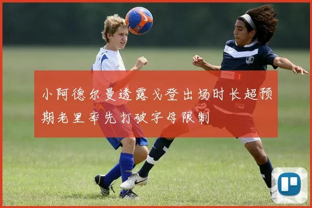 小阿德尔曼透露戈登出场时长超预期老里率先打破字母限制