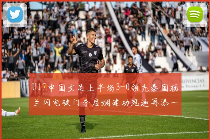 U17中国女足上半场3-0领先泰国杨兰闪电破门李启娴建功宛迪再添一分