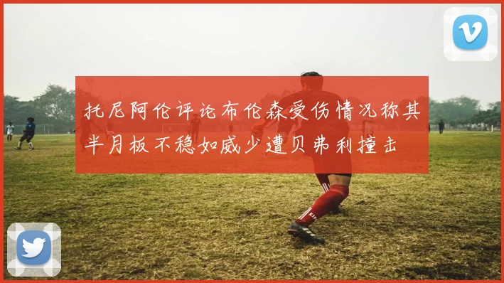 托尼阿伦评论布伦森受伤情况称其半月板不稳如威少遭贝弗利撞击