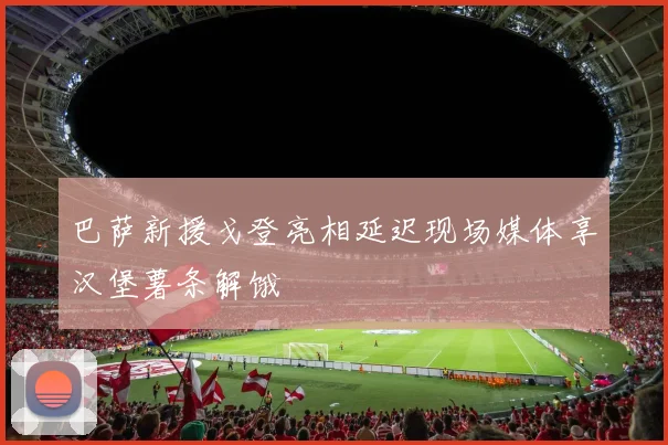 巴萨新援戈登亮相延迟现场媒体享汉堡薯条解饿