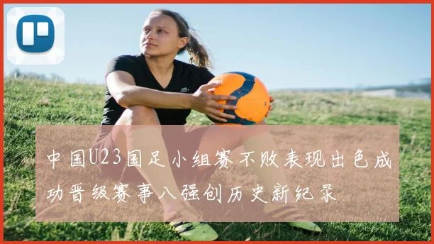 中国U23国足小组赛不败表现出色成功晋级赛事八强创历史新纪录