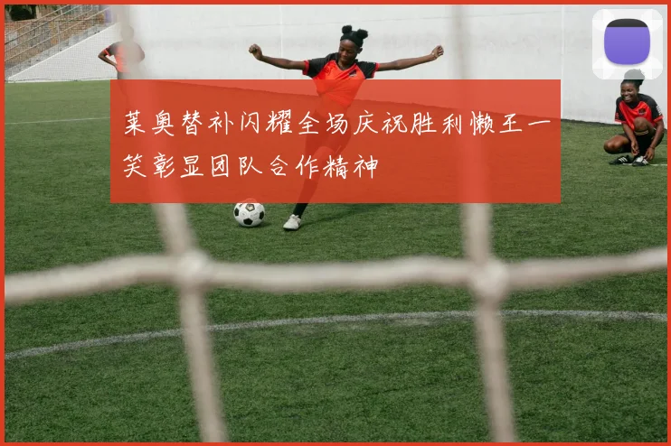 莱奥替补闪耀全场庆祝胜利懒王一笑彰显团队合作精神